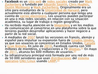    Facebook es un sitio web de redes sociales creado por Mark
    Zuckerberg y fundado por Eduardo Saverin, Chris Hughes,
    Dustin Moskovitz y Mark Zuckerberg. Originalmente era un
    sitio para estudiantes de la Universidad de Harvard, pero
    actualmente está abierto a cualquier persona que tenga una
    cuenta de correo electrónico. Los usuarios pueden participar
    en una o más redes sociales, en relación con su situación
    académica, su lugar de trabajo o región geográfica.
   Ha recibido mucha atención en la blogósfera y en los medios
    de comunicación al convertirse en una plataforma sobre la que
    terceros pueden desarrollar aplicaciones y hacer negocio a
    partir de la red social.
   A mediados de 2007 lanzó las versiones en francés, alemán y
    español para impulsar su expansión fuera de Estados Unidos,
    ya que sus usuarios se concentran en Estados Unidos, Canadá
    y Gran Bretaña. En julio de 2010, Facebook cuenta con 500
    millones de miembros, y traducciones a 70 idiomas.[1] En mayo
    de 2011, alcanza los 600 millones de usuarios.[2]
   Su infraestructura principal está formada por una red de más
    de 50 000 servidores que usan distribuciones del sistema
    operativo GNU/Linux usando LAMP.[3]
 