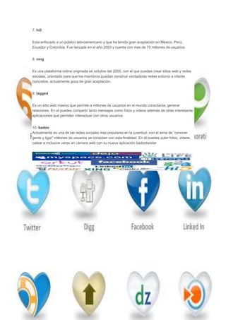 7. hi5


Esta enfocado a un público latinoamericano y que ha tenido gran aceptación en México, Perú,
Ecuador y Colombia. Fue lanzada en el año 2003 y cuenta con mas de 70 millones de usuarios.


8. ning


Es una plataforma online originada en octubre del 2005, con el que puedes crear sitios web y redes
sociales, orientado para que los miembros puedan construir verdaderas redes entorno a interés
concretos, actualmente goza de gran aceptación.


9. tagged


Es un sitio web masivo que permite a millones de usuarios en el mundo conectarse, generar
relaciones. En el puedes compartir tanto mensajes como fotos y videos además de otras interesante
aplicaciones que permiten interactuar con otros usuarios.


10. badoo
Actualmente es una de las redes sociales mas populares en la juventud, con el lema de “conocer
gente y ligar” millones de usuarios se conectan con esta finalidad. En él puedes subir fotos, videos,
catear e inclusive verse en cámara web con su nueva aplicación badootwister
 