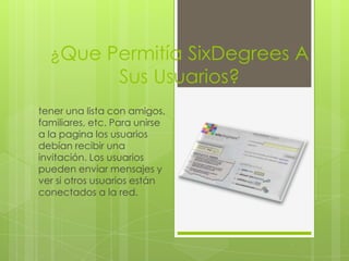 ¿Que Permitía SixDegrees A
                 Sus Usuarios?
tener una lista con amigos,
familiares, etc. Para unirse
a la pagina los usuarios
debían recibir una
invitación. Los usuarios
pueden enviar mensajes y
ver si otros usuarios están
conectados a la red.
 