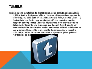 TUMBLR
Tumblr es una plataforma de microblogging que permite a sus usuarios
   publicar textos, imágenes, vídeos, enlaces, citas y audio a manera de
   tumblelog. Su sede está en Manhattan (Nueva York, Estados Unidos) y
   fue fundada por David Karp en el año 2007.Los usuarios pueden
   «seguir» (follow) a otros usuarios registrados y ver las entradas de
   éstos conjuntamente con las suyas, por lo cual, Tumblr puede ser
   considerado una herramienta social. El servicio enfatiza la facilidad de
   uso y personalización.Es muy sencillo de personalizar y muestra
   diversas opciones de temas, así como la opción de poder ponerle
   reproductor de música.
 