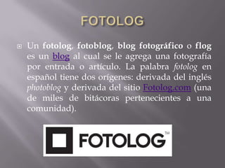   Un fotolog, fotoblog, blog fotográfico o flog
    es un blog al cual se le agrega una fotografía
    por entrada o artículo. La palabra fotolog en
    español tiene dos orígenes: derivada del inglés
    photoblog y derivada del sitio Fotolog.com (una
    de miles de bitácoras pertenecientes a una
    comunidad).
 