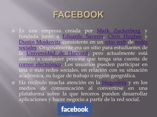    Es una empresa creada por Mark Zuckerberg y
    fundada junto a Eduardo Saverin, Chris Hughes y
    Dustin Moskovitz consistente en un sitio web de redes
    sociales. Originalmente era un sitio para estudiantes de
    la Universidad de Harvard, pero actualmente está
    abierto a cualquier persona que tenga una cuenta de
    correo electrónico. Los usuarios pueden participar en
    una o más redes sociales, en relación con su situación
    académica, su lugar de trabajo o región geográfica.
   Ha recibido mucha atención en la blogosfera y en los
    medios de comunicación al convertirse en una
    plataforma sobre la que terceros pueden desarrollar
    aplicaciones y hacer negocio a partir de la red social.
 