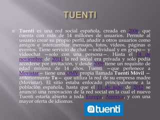    Tuenti es una red social española, creada en 2006, que
    cuenta con más de 14 millones de usuarios. Permite al
    usuario crear su propio perfil, añadir a otros usuarios como
    amigos e intercambiar mensajes, fotos, vídeos, páginas o
    eventos. Tiene servicio de chat —individual y en grupo— y
    videochat —solo con una persona—. Hasta el 14 de
    noviembre de 2011, la red social era privada y solo podía
    accederse por invitación, y desde 2009 tiene un requisito de
    edad mínima de 14 años. Tuenti —que pertenece a
    Movistar— tiene una OMV propia llamada Tuenti Móvil —
    anteriormente Tu— que utiliza la red de su empresa madre
    (Movistar). El sitio estaba enfocado principalmente a la
    población española, hasta que el 11 de julio de 2012 se
    anunció una renovación de la red social en la cual el nuevo
    Tuenti estaría abierto a toda Europa, América, y con una
    mayor oferta de idiomas.
 