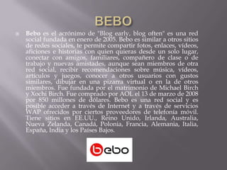    Bebo es el acrónimo de "Blog early, blog often" es una red
    social fundada en enero de 2005. Bebo es similar a otros sitios
    de redes sociales, te permite compartir fotos, enlaces, vídeos,
    aficiones e historias con quien quieras desde un solo lugar,
    conectar con amigos, familiares, compañero de clase o de
    trabajo y nuevas amistades, aunque sean miembros de otra
    red social, recibir recomendaciones sobre música, vídeos,
    artículos y juegos, conocer a otros usuarios con gustos
    similares, dibujar en una pizarra virtual o en la de otros
    miembros. Fue fundada por el matrimonio de Michael Birch
    y Xochi Birch. Fue comprado por AOL el 13 de marzo de 2008
    por 850 millones de dólares. Bebo es una red social y es
    posible acceder a través de Internet y a través de servicios
    WAP ofrecidos por ciertos proveedores de telefonía móvil.
    Tiene sitios en EE.UU., Reino Unido, Irlanda, Australia,
    Nueva Zelanda, Canadá, Polonia, Francia, Alemania, Italia,
    España, India y los Países Bajos.
 