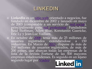    LinkedIn es un sitio web orientado a negocios, fue
    fundado en diciembre de 2002 y lanzado en mayo
    de 2003 (comparable a un servicio de red social),
    principalmente para red profesional. Fundadores
    Reid Hoffman, Allen Blue, Konstantin Guericke,
    Eric Ly y Jean-Luc Vaillant.
   En octubre de 2008, tenía más de 25 millones de
    usuarios registrados extendiéndose a 150
    industrias. En Marzo de 2013, dispone de más de
    200 millones de usuarios registrados, de más de
    200 países, que abarcan todas las empresas de la
    lista de la revista Fortune de las 500 mayores
    empresas estadounidenses. Es seguida en un lejano
    segundo lugar por Viadeo.
 