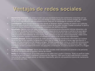  Mantenerte conectado: Las redes sociales son una excelente forma de mantenerte conectado con tus 
viejos amigos, amigos que no viven cerca de donde tú estás y hasta con los mismos amigos de tu salón. 
En un futuro agradecerás que una plataforma en línea aún te mantenga en contacto con ellos. 
 Comunicación: Todo mundo tiene esos días donde se levantan rápido y olvidan en móvil o sin cualquier 
forma de comunicación con el mundo, excepto a través de las redes sociales. Puedes actualizar tu perfil y 
hasta uno de tus followers te podría ayudar a localizar ese teléfono perdido. 
 Actualizado: Algunos sitios de redes sociales están constantemente ofreciendo noticias relevantes y de 
última hora. Ya sea en Facebook o Twitter, siempre depende de las personas y cuentas a las que sigues 
pero por lo general, una noticia importante siempre se hará viral en tan solo unos minutos hasta que 
todo el mundo esté hablando de esta misma. Pero, aunque no sea una noticia importante, redes como 
Twitter te pueden ayudar a mantener actualizado en cuanto a las noticias más importantes. 
 Conexión personal: Teniendo un perfil de redes sociales te permite mantenerte informado con sucesos 
recientes que le han pasado a la gente de tu red o que te rodea. Te ayuda si tienes algo que discutir o 
aclarar con tus compañeros de trabajo y amigos. También puede servir como un medio de comunicación 
con un profesor o jefe de trabajo y tener cierta comunicación con ellos para felicitarlos por algún logro 
que hayan tenido o simplemente tener una pequeña conversación, lo cual te ayudará mucho a tu imagen 
personal. 
 Amigos con mismos intereses: Varios sitios de redes sociales están centrados en conectar a las personas 
mediante sus similitudes en gustos y temas de interés. 
 Redes: En el mundo actual, no se trata sobre lo que sabes sino a quién a conoces. Tener un perfil en redes 
sociales te permite hacer y mantener conexiones de negocios. Claro que no será nada formal ni tendrás 
una junta de negocios para tomar un decisión importante, pero es una excelente manera de mantenerte 
en contacto con ellos. 
 