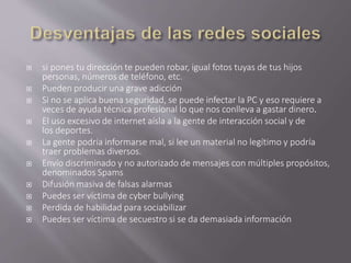  si pones tu dirección te pueden robar, igual fotos tuyas de tus hijos 
personas, números de teléfono, etc. 
 Pueden producir una grave adicción 
 Si no se aplica buena seguridad, se puede infectar la PC y eso requiere a 
veces de ayuda técnica profesional lo que nos conlleva a gastar dinero. 
 El uso excesivo de internet aísla a la gente de interacción social y de 
los deportes. 
 La gente podría informarse mal, si lee un material no legítimo y podría 
traer problemas diversos. 
 Envío discriminado y no autorizado de mensajes con múltiples propósitos, 
denominados Spams 
 Difusión masiva de falsas alarmas 
 Puedes ser víctima de cyber bullying 
 Perdida de habilidad para sociabilizar 
 Puedes ser víctima de secuestro si se da demasiada información 
 