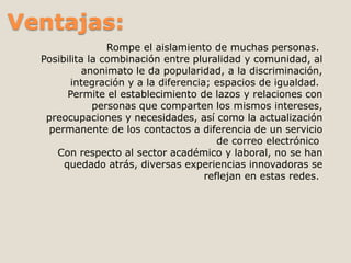 Ventajas: 
Rompe el aislamiento de muchas personas. 
Posibilita la combinación entre pluralidad y comunidad, al 
anonimato le da popularidad, a la discriminación, 
integración y a la diferencia; espacios de igualdad. 
Permite el establecimiento de lazos y relaciones con 
personas que comparten los mismos intereses, 
preocupaciones y necesidades, así como la actualización 
permanente de los contactos a diferencia de un servicio 
de correo electrónico 
Con respecto al sector académico y laboral, no se han 
quedado atrás, diversas experiencias innovadoras se 
reflejan en estas redes. 
 