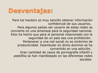Desventajas: 
Para los hackers es muy sencillo obtener información 
confidencial de sus usuarios. 
Para algunos países ser usuario de estas redes se 
convierte en una amenaza para la seguridad nacional. 
Esto ha hecho que para el personal relacionado con la 
seguridad de un país sea una prohibición. 
Pertenecer a una red social no es sinónimo de 
productividad. Deambular en dicho dominio se ha 
convertido en una adicción. 
Gran cantidad de casos de pornografía infantil y 
pedofilia se han manifestado en las diferentes redes 
sociales 
 