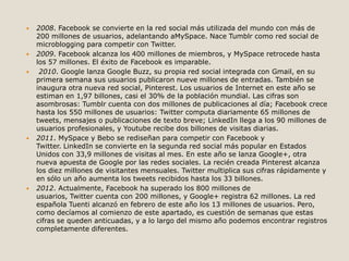  2008. Facebook se convierte en la red social más utilizada del mundo con más de 
200 millones de usuarios, adelantando aMySpace. Nace Tumblr como red social de 
microblogging para competir con Twitter. 
 2009. Facebook alcanza los 400 millones de miembros, y MySpace retrocede hasta 
los 57 millones. El éxito de Facebook es imparable. 
 2010. Google lanza Google Buzz, su propia red social integrada con Gmail, en su 
primera semana sus usuarios publicaron nueve millones de entradas. También se 
inaugura otra nueva red social, Pinterest. Los usuarios de Internet en este año se 
estiman en 1,97 billones, casi el 30% de la población mundial. Las cifras son 
asombrosas: Tumblr cuenta con dos millones de publicaciones al día; Facebook crece 
hasta los 550 millones de usuarios: Twitter computa diariamente 65 millones de 
tweets, mensajes o publicaciones de texto breve; LinkedIn llega a los 90 millones de 
usuarios profesionales, y Youtube recibe dos billones de visitas diarias. 
 2011. MySpace y Bebo se rediseñan para competir con Facebook y 
Twitter. LinkedIn se convierte en la segunda red social más popular en Estados 
Unidos con 33,9 millones de visitas al mes. En este año se lanza Google+, otra 
nueva apuesta de Google por las redes sociales. La recién creada Pinterest alcanza 
los diez millones de visitantes mensuales. Twitter multiplica sus cifras rápidamente y 
en sólo un año aumenta los tweets recibidos hasta los 33 billones. 
 2012. Actualmente, Facebook ha superado los 800 millones de 
usuarios, Twitter cuenta con 200 millones, y Google+ registra 62 millones. La red 
española Tuenti alcanzó en febrero de este año los 13 millones de usuarios. Pero, 
como decíamos al comienzo de este apartado, es cuestión de semanas que estas 
cifras se queden anticuadas, y a lo largo del mismo año podemos encontrar registros 
completamente diferentes. 
 