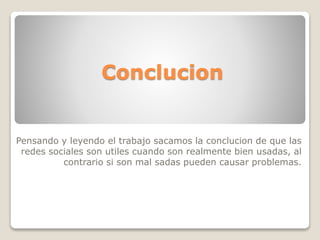 Conclucion 
Pensando y leyendo el trabajo sacamos la conclucion de que las 
redes sociales son utiles cuando son realmente bien usadas, al 
contrario si son mal sadas pueden causar problemas. 
