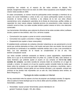 compañías han entrado en el espacio de las redes sociales en Internet. Por 
ejemplo, Google lanzó Orkut el 22 de enero de 2004. Otros buscadores como KaZaZZ! y Yahoo 
crearon redes sociales en 2005. 
En estas comunidades, un número inicial de participantes envían mensajes a miembros de su 
propia red social invitándoles a unirse al sitio. Los nuevos participantes repiten el proceso, 
creciendo el número total de miembros y los enlaces de la red. Los sitios ofrecen 
características como actualización automática de la libreta de direcciones, perfiles visibles, la 
capacidad de crear nuevos enlaces mediante servicios de presentación y otras maneras de 
conexión social en línea. Las redes sociales también pueden crearse en torno a las relaciones 
comerciales. 
Las herramientas informáticas para potenciar la eficacia de las redes sociales online («software 
social»), operan en tres ámbitos, «las 3 Cs», de forma cruzada: 
 Comunicación (nos ayudan a poner en común conocimientos). 
 Comunidad (nos ayudan a encontrar e integrar comunidades). 
 Cooperación (nos ayudan a hacer cosas juntos). 
El establecimiento combinado de contactos (blended networking) es una aproximación a la red 
social que combina elementos en línea y del mundo real para crear una mezcla. Una red social 
de personas es combinada si se establece mediante eventos cara a cara y una comunidad en 
línea. Los dos elementos de la mezcla se complementan el uno al otro. Vea 
también computación social. 
Las redes sociales continúan avanzando en Internet a pasos agigantados, especialmente 
dentro de lo que se ha denominado Web 2.0 y Web 3.0, y dentro de ellas, cabe destacar un 
nuevo fenómeno que pretende ayudar al usuario en sus compras en Internet: las redes 
sociales de compras. Las redes sociales de compras tratan de convertirse en un lugar de 
consulta y compra. Un espacio en el que los usuarios pueden consultar todas las dudas que 
tienen sobre los productos en los que están interesados, leer opiniones y escribirlas, votar a 
sus productos favoritos, conocer gente con sus mismas aficiones y, por supuesto, comprar ese 
producto en las tiendas más importantes con un solo clic. Esta tendencia tiene nombre, se 
llama Shopping 2.0. 
Tipología de redes sociales en Internet 
No hay unanimidad entre los autores a la hora de proponer una tipología concreta. En algunos 
sitios se aplica la misma tipología que en su día se utilizó para los portales, dividirlos en 
horizontales y verticales: 
 Horizontales: buscan proveer herramientas para la interrelación en 
general: Facebook, Google+, Hi5, ello o Bebo. 
 