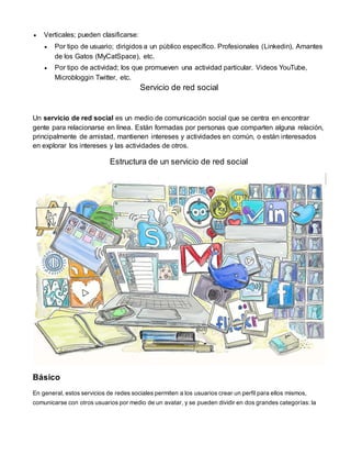  Verticales; pueden clasificarse: 
 Por tipo de usuario; dirigidos a un público específico. Profesionales (Linkedin), Amantes 
de los Gatos (MyCatSpace), etc. 
 Por tipo de actividad; los que promueven una actividad particular. Videos YouTube, 
Microbloggin Twitter, etc. 
Servicio de red social 
Un servicio de red social es un medio de comunicación social que se centra en encontrar 
gente para relacionarse en línea. Están formadas por personas que comparten alguna relación, 
principalmente de amistad, mantienen intereses y actividades en común, o están interesados 
en explorar los intereses y las actividades de otros. 
Estructura de un servicio de red social 
Básico 
En general, estos servicios de redes sociales permiten a los usuarios crear un perfil para ellos mismos, 
comunicarse con otros usuarios por medio de un avatar, y se pueden dividir en dos grandes categorías: la 
 