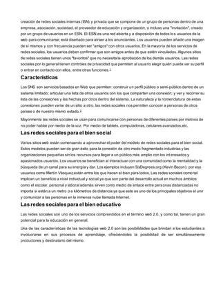 creación de redes sociales internas (ISN) y pr ivada que se compone de un grupo de personas dentro de una 
empresa, asociación, sociedad, el proveedor de educación y organización, o incluso una "invitación", creado 
por un grupo de usuarios en un ESN. El ESN es una red abierta y a disposición de todos los usuarios de la 
web para comunicarse; está diseñado para atraer a los anunciantes. Los usuarios pueden añadir una imagen 
de sí mismos y con frecuencia pueden ser "amigos" con otros usuarios. En la mayoría de los servicios de 
redes sociales, los usuarios deben confirmar que son amigos antes de que estén vinculados. Algunos sitios 
de redes sociales tienen unos "favoritos" que no necesita la aprobación de los demás usuarios. Las redes 
sociales por lo general tienen controles de privacidad que permiten al usuario elegir quién puede ver su perfil 
o entrar en contacto con ellos, entre otras funciones.1 
Características 
Los SNS son servicios basados en Web que permiten: construir un perfil público o semi-público dentro de un 
sistema limitado; articular una lista de otros usuarios con los que comparten una conexión; y ver y recorrer su 
lista de las conexiones y las hechas por otros dentro del sistema. La naturaleza y la nomenclatura de estas 
conexiones pueden variar de un sitio a otro. las redes sociales nos permiten conocer a personas de otros 
países o de nuestro mismo estado.2 
Mayormente las redes sociales se usan para comunicarse con personas de diferentes países por motivos de 
no poder hablar por medio de la voz. Por medio de tablets, computadoras, celulares avanzados,etc. 
Las redes sociales para el bien social 
Varios sitios web están comenzando a aprovechar el poder del modelo de redes sociales para el bien social. 
Estos modelos pueden ser de gran éxito para la conexión de otro modo fragmentado industrias y las 
organizaciones pequeñas sin los recursos para llegar a un público más amplio con los interesados y 
apasionados usuarios. Los usuarios se benefician al interactuar con una comunidad como la mentalidad y la 
búsqueda de un canal para su energía y dar. Los ejemplos incluyen SixDegrees.org (Kevin Bacon). por eso 
usuarios como Martín Vásquez,están entre los que hacen el bien para todos. Las redes sociales como tal 
implican un beneficio a nivel individual y social ya que son parte del desarrollo actual en muchos ámbitos 
como el escolar, personal y laboral además sirven como medio de enlace entre personas distanciadas no 
importa si están a un metro o a kilómetros de distancia ya que este es uno de los principales objetivos el unir 
y comunicar a las personas en la inmensa nube llamada Internet. 
Las redes sociales para el bien educativo 
Las redes sociales son uno de los servicios comprendidos en el término web 2.0, y como tal, tienen un gran 
potencial para la educación en general. 
Una de las características de las tecnologías web 2.0 son las posibilidades que brindan a los estudiantes a 
involucrarse en sus procesos de aprendizaje, ofreciéndoles la posibilidad de ser simultáneamente 
productores y destinatario del mismo. 
 