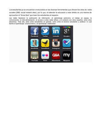 Los estudiantes ya se encuentran involucrados en las diversas herramientas que ofrecen los sitios de redes 
sociales (SNS: social network sites), por lo que, el extender la educación a este ámbito es una manera de 
aprovechar el “Know How” que traen los estudiantes al respecto. 
Las redes favorecen la publicación de información, el aprendizaje autónomo, el trabajo en equipo, la 
comunicación, la retro-alimentación, el acceso a otras redes afines y el contacto con otros expertos, entre otros 
elementos. Todo ello, tanto entre estudiantes en general, como entre el binomio estudiante y profesor; lo cual 
facilita el aprendizaje constructivista y el aprendizaje colaborativo 
