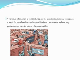 • Permiten y fomentan la posibilidad de que los usuarios inicialmente contactados 
a través del mundo online, acaben entablando un contacto real, del que muy 
probablemente nacerán nuevas relaciones sociales. 
