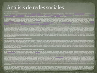  intermediación centralidad 
 El Análisis de redes sociales (relacionado con la teoría de redes) ha emergido como una metodología clave en las modernas Ciencias Sociales, entre las que se 
incluyen la sociología, la antropología, la psicología social, la economía, la geografía, las Ciencias políticas, la cienciometría, los estudios de comunicación, estudios 
organizacionales y la socio lingüística. También ha ganado un apoyo significativo en la física y labiología entre otras. 
 En el lenguaje cotidiano se ha utilizado libremente la idea de "red social" durante más de un siglo para denotar conjuntos complejos de relaciones entre miembros de 
los sistemas sociales en todas las dimensiones, desde el ámbito interpersonal hasta el internacional. En 1954, el antropólogo de la Escuela de Mánchester J. A. Barnes 
comenzó a utilizar sistemáticamente el término para mostrar patrones de lazos, abarcando los conceptos tradicionalmente utilizados por los científicos 
sociales: grupos delimitados (p.e., tribus, familias) y categorías sociales (p.e., género, etnia). Académicos como S.D. Berkowitz, Stephen Borgatti, Ronald 
Burt, Kathleen Carley, Martin Everett, Katherine Faust, Linton Freeman, Mark Granovetter, David Knoke, David Krackhardt, Peter Marsden, Nicholas Mullins, Anatol 
Rapoport, Stanley Wasserman, Barry Wellman, Douglas R. White y Harrison White expandieron el uso del análisis de redes sociales sistemático.1 
 El análisis de redes sociales ha pasado de ser una metáfora sugerente para constituirse en un enfoque analítico y un paradigma, con sus principios teóricos, métodos 
de software para análisis de redes sociales y líneas de investigación propios. Los analistas estudian la influencia del todo en las partes y viceversa, el efecto producido 
por la acción selectiva de los individuos en la red; desde la estructura hasta la relación y el individuo, desde el comportamiento hasta la actitud. Como se ha dicho estos 
análisis se realizan bien en redes completas, donde los lazos son las relaciones específicas en una población definida, o bien en redes personales (también conocidas 
como redes egocéntricas, aunque no son exactamente equiparables), donde se estudian "comunidades personales". La distinción entre redes totales/completas y 
redes personales/egocéntricas depende mucho más de la capacidad del analista para recopilar los datos y la información. Es decir, para grupos tales como empresas, 
escuelas o sociedades con membrecía, el analista espera tener información completa sobre quien está en la red, siendo todos los participantes egos y alteri 
potenciales. Los estudios personales/egocéntricos son conducidos generalmente cuando las identidades o egos se conocen, pero no sus alteri. Estos estudios 
permiten a los egos aportar información sobre la identidad de sus alteri y no hay la expectativa de que los distintos egos o conjuntos de alteri estén vinculados con 
cada uno de los otros. 
 Otra representación esquemática de una red social. 
 Una red construida a partir de una bola de nieve se refiere a la idea de que los alteri son identificados en una encuesta por un conjunto de Egos iniciales (oleada cero) 
y estos mismos alteri se convierten en egos en la oleada 1 y nombran a otros alteri adicionales y así sucesivamente hasta que el porcentaje de alteri nuevos empieza a 
disminuir. Aunque hay varios límites logísticos en la conducción de estudios de bola de nieve, hay desarrollo recientes para examinar redes híbridas, según el cual 
egos en redes completas pueden nombrar a alteri que de otro modo no estarían identificados, posibilitando que éstos sean visibles para todos los egos de la red. La 
red híbrida, puede ser valiosa para examinar redes totales/completas sobre las que hay la expectativa de incluir actores importantes más allá de los identificados 
formalmente. Por ejemplo, los empleados de una compañía a menudo trabajan con consultores externos que son parte de una red que no pueden definir totalmente 
antes de la recolección de datos. 
 En el análisis de redes sociales, se distinguen varias tendencias analíticas 
 No se parte de la hipótesis de que los grupos son los bloques en la sociedad: el enfoque está abierto a estudiar sistemas sociales menos definidos, 
desde comunidades no locales, hasta enlaces a través dewebsites.En lugar de tratar a los individuos (personas, organizaciones, estados) como unidades discretas de 
análisis, se centra en cómo la estructura de las relaciones afecta a los individuos y sus relaciones.En contraste con los análisis que asumen que la socialización de las 
normas determina el comportamiento, el análisis de redes se utiliza para observar el grado en que la estructura y composición de las relaciones entre los individuos 
afectan a las normas.La forma de una red social ayuda a determinar la utilidad de la red para sus individuos. Las redes más pequeñas y más estrictas, pueden ser 
menos útiles para sus miembros que las redes con una gran cantidad de conexiones sueltas (vínculo débil) con personas fuera de la red principal. Las redes más 
abiertas, con muchos vínculos y relaciones sociales débiles, tienen más probabilidades de presentar nuevas ideas y oportunidades a sus miembros que las redes 
cerradas con muchos lazos redundantes. En otras palabras, un grupo de amigos que sólo hacen cosas unos con otros ya comparten los mismos conocimientos y 
oportunidades. Un grupo de individuos con conexiones a otros mundos sociales es probable que tengan acceso a una gama más amplia de información. Es mejor para 
el éxito individual tener conexiones con una variedad de redes en lugar de muchas conexiones en una sola red. Del mismo modo, los individuos pueden ejercer 
influencia o actuar como intermediadores en sus redes sociales, de puente entre dos redes que no están directamente relacionadas (conocido como llenar huecos 
estructurales). 
 El poder de análisis de redes sociales estriba en su diferencia de los estudios tradicionales en las Ciencias Sociales, que asumen que los atributos de cada uno de los 
actores -ya sean amistosos o poco amistosos, inteligentes o tontos, etc- es lo que importa. El análisis de redes sociales produce una visión a la vez alternativa y 
complementaria, en la cual los atributos de los individuos son menos importantes que sus relaciones y sus vínculos con otros actores dentro de la red. Este enfoque ha 
resultado ser útil para explicar muchos fenómenos del mundo real, pero deja menos espacio para la acción individual y la capacidad de las personas para influir en su 
éxito, ya que gran parte se basa en la estructura de su red. 
 Las redes sociales también se han utilizado para examinar cómo las organizaciones interactúan unas con otras, caracterizando las múltiples conexiones informales que 
 