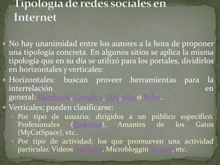  No hay unanimidad entre los autores a la hora de proponer 
una tipología concreta. En algunos sitios se aplica la misma 
tipología que en su día se utilizó para los portales, dividirlos 
en horizontales y verticales: 
 Horizontales: buscan proveer herramientas para la 
interrelación en 
general: Facebook, Google+, Hi5, ello o Bebo. 
 Verticales; pueden clasificarse: 
 Por tipo de usuario; dirigidos a un público específico. 
Profesionales (Linkedin), Amantes de los Gatos 
(MyCatSpace), etc.. 
 Por tipo de actividad; los que promueven una actividad 
particular. Videos YouTube, Microbloggin Twitter, etc. 
