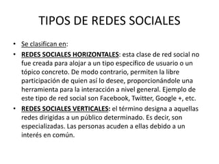 TIPOS DE REDES SOCIALES
• Se clasifican en:
• REDES SOCIALES HORIZONTALES: esta clase de red social no
fue creada para alojar a un tipo específico de usuario o un
tópico concreto. De modo contrario, permiten la libre
participación de quien así lo desee, proporcionándole una
herramienta para la interacción a nivel general. Ejemplo de
este tipo de red social son Facebook, Twitter, Google +, etc.
• REDES SOCIALES VERTICALES: el término designa a aquellas
redes dirigidas a un público determinado. Es decir, son
especializadas. Las personas acuden a ellas debido a un
interés en común.
 