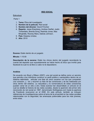 RED SOCIAL
Estructura
Parte 1
1. Tema: Ética del investigador
2. Nombre de la película: Red social
3. Nombre del director: David Fimcher
4. Reparto: Jesse Eisenberg, Andrew Garfiel, Justin
Timberlake, Brenda Song, Rashida Jones, Max
Minghella, Rooney Mara, Dakota Johnson.
5. País: Estados Unidos
6. Año: 2010
Escena: Están dentro de un juzgado
Minuto: 1:15:00
Descripción de la escena: Están los chicos dentro del juzgado recordando la
cuenta del depósito que supuestamente se había hecho al chico que invirtió para
facebook la cual no se llevo a cabo no le depositaron.
Análisis
De acuerdo con Boyd y Ellison (2007), una red social se define como un servicio
que permite a los individuos construir un perfil público o semipúblico dentro de un
sistema delimitado, articular una lista de otros usuarios con los que comparten
una conexión, y ver y recorrer su lista de las conexiones y de las realizadas por
otros dentro del sistema. La naturaleza y la nomenclatura de estas conexiones
pueden variar de un sitio a otro. Estas autoras han desarrollado un artículo en el
cual se detalla la historia de las redes sociales, desde la aparición del primer sitio
reconocido de red social en 1997, denominado SixDegrees.com hasta la apertura
de Facebook (everyone) en el 2006 .En este artículo, también se incluyen
referencias de investigaciones sobre el tema de la privacidad en las redes sociales
relacionadas con la seguridad, las amenazas potenciales para los más jóvenes,
entre otras.