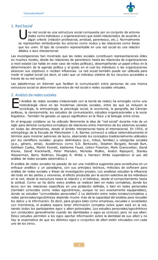 “ActividadWord”
2
1. Red Sociali
na red social es una estructura social compuesta por un conjunto de actores
(tales como individuos u organizaciones) que están relacionados de acuerdo a
algún criterio (relación profesional, amistad, parentesco, etc.). Normalmente
se representan simbolizando los actores como nodos y las relaciones como líneas
que los unen. El tipo de conexión representable en una red social es una relación
diádica o lazo interpersonal.
Las investigaciones han mostrado que las redes sociales constituyen representaciones útiles
en muchos niveles, desde las relaciones de parentesco hasta las relaciones de organizaciones
a nivel estatal (se habla en este caso de redes políticas), desempeñando un papel crítico en la
determinación de la agenda política y el grado en el cual los individuos o las organizaciones
alcanzan sus objetivos o reciben influencias. La red social también puede ser utilizada para
medir el capital social (es decir, el valor que un individuo obtiene de los recursos accesibles a
través de su red social).
Las plataformas en Internet que facilitan la comunicación entre personas de una misma
estructura social se denominan servicios de red social o redes sociales virtuales.
2. Análisis de redes sociales
l Análisis de redes sociales (relacionado con la teoría de redes) ha emergido como una
metodología clave en las modernas ciencias sociales, entre las que se incluyen la
sociología, la antropología, la psicología social, la economía, la geografía, las Ciencias
políticas, la cienciometría, los estudios de comunicación, estudios organizacionales y la socio
lingüística. También ha ganado un apoyo significativo en la física y la biología entre otras.
En el lenguaje cotidiano se ha utilizado libremente la idea de "red social" durante más de un
siglo para denotar conjuntos complejos de relaciones entre miembros de los sistemas sociales
en todas las dimensiones, desde el ámbito interpersonal hasta el internacional. En 1954, el
antropólogo de la Escuela de Mánchester J. A. Barnes comenzó a utilizar sistemáticamente el
término para mostrar patrones de lazos, abarcando los conceptos tradicionalmente utilizados
por los científicos sociales: grupos delimitados (p.e., tribus, familias) y categorías sociales
(p.e., género, etnia). Académicos como S.D. Berkowitz, Stephen Borgatti, Ronald Burt,
Kathleen Carley, Martin Everett, Katherine Faust, Linton Freeman, Mark Granovetter, David
Knoke, David Krackhardt, Peter Marsden, Nicholas Mullins, Anatol Rapoport, Stanley
Wasserman, Barry Wellman, Douglas R. White y Harrison White expandieron el uso del
análisis de redes sociales sistemático.1
El análisis de redes sociales ha pasado de ser una metáfora sugerente para constituirse en un
enfoque analítico y un paradigma, con sus principios teóricos, métodos de software para
análisis de redes sociales y líneas de investigación propios. Los analistas estudian la influencia
del todo en las partes y viceversa, el efecto producido por la acción selectiva de los individuos
en la red; desde la estructura hasta la relación y el individuo, desde el comportamiento hasta
la actitud. Como se ha dicho estos análisis se realizan bien en redes completas, donde los
lazos son las relaciones específicas en una población definida, o bien en redes personales
(también conocidas como redes egocéntricas, aunque no son exactamente equiparables),
donde se estudian "comunidades personales".2 La distinción entre redes totales/completas y
redes personales/egocéntricas depende mucho más de la capacidad del analista para recopilar
los datos y la información. Es decir, para grupos tales como empresas, escuelas o sociedades
con membrecía, el analista espera tener información completa sobre quien está en la red,
siendo todos los participantes egos y alteri potenciales. Los estudios personales/egocéntricos
son conducidos generalmente cuando las identidades o egos se conocen, pero no sus alteri.
Estos estudios permiten a los egos aportar información sobre la identidad de sus alteri y no
hay la expectativa de que los distintos egos o conjuntos de alteri estén vinculados con cada
uno de los otros.
U
E
 