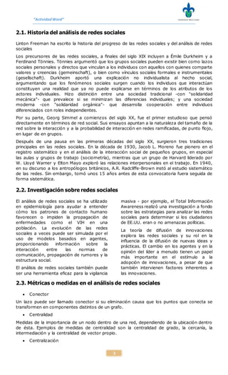 “ActividadWord”
3
2.1. Historia del análisis de redes sociales
Linton Freeman ha escrito la historia del progreso de las redes sociales y del análisis de redes
sociales
Los precursores de las redes sociales, a finales del siglo XIX incluyen a Émile Durkheim y a
Ferdinand Tönnies. Tönnies argumentó que los grupos sociales pueden existir bien como lazos
sociales personales y directos que vinculan a los individuos con aquellos con quienes comparte
valores y creencias (gemeinschaft), o bien como vínculos sociales formales e instrumentales
(gesellschaft). Durkheim aportó una explicación no individualista al hecho social,
argumentando que los fenómenos sociales surgen cuando los individuos que interactúan
constituyen una realidad que ya no puede explicarse en términos de los atributos de los
actores individuales. Hizo distinción entre una sociedad tradicional -con "solidaridad
mecánica"- que prevalece si se minimizan las diferencias individuales; y una sociedad
moderna -con "solidaridad orgánica"- que desarrolla cooperación entre individuos
diferenciados con roles independientes.
Por su parte, Georg Simmel a comienzos del siglo XX, fue el primer estudioso que pensó
directamente en términos de red social. Sus ensayos apuntan a la naturaleza del tamaño de la
red sobre la interacción y a la probabilidad de interacción en redes ramificadas, de punto flojo,
en lugar de en grupos.
Después de una pausa en las primeras décadas del siglo XX, surgieron tres tradiciones
principales en las redes sociales. En la década de 1930, Jacob L. Moreno fue pionero en el
registro sistemático y en el análisis de la interacción social de pequeños grupos, en especial
las aulas y grupos de trabajo (sociometría), mientras que un grupo de Harvard liderado por
W. Lloyd Warner y Elton Mayo exploró las relaciones interpersonales en el trabajo. En 1940,
en su discurso a los antropólogos británicos, A.R. Radcliffe-Brown instó al estudio sistemático
de las redes. Sin embargo, tomó unos 15 años antes de esta convocatoria fuera seguida de
forma sistemática.
2.2. Investigación sobre redes sociales
El análisis de redes sociales se ha utilizado
en epidemiología para ayudar a entender
cómo los patrones de contacto humano
favorecen o impiden la propagación de
enfermedades como el VIH en una
población. La evolución de las redes
sociales a veces puede ser simulada por el
uso de modelos basados en agentes,
proporcionando información sobre la
interacción entre las normas de
comunicación, propagación de rumores y la
estructura social.
El análisis de redes sociales también puede
ser una herramienta eficaz para la vigilancia
masiva - por ejemplo, el Total Información
Awareness realizó una investigación a fondo
sobre las estrategias para analizar las redes
sociales para determinar si los ciudadanos
de EE.UU. eran o no amenazas políticas.
La teoría de difusión de innovaciones
explora las redes sociales y su rol en la
influencia de la difusión de nuevas ideas y
prácticas. El cambio en los agentes y en la
opinión del líder a menudo tienen un papel
más importante en el estímulo a la
adopción de innovaciones, a pesar de que
también intervienen factores inherentes a
las innovaciones.
2.3. Métricas o medidas en el análisis de redes sociales
 Conector
Un lazo puede ser llamado conector si su eliminación causa que los puntos que conecta se
transformen en componentes distintos de un grafo.
 Centralidad
Medidas de la importancia de un nodo dentro de una red, dependiendo de la ubicación dentro
de ésta. Ejemplos de medidas de centralidad son la centralidad de grado, la cercanía, la
intermediación y la centralidad de vector propio.
 Centralización
 