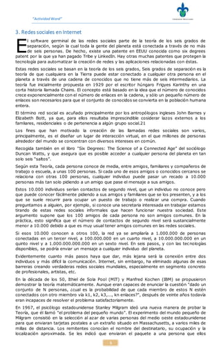 “ActividadWord”
5
3. Redes sociales en Internet
l software germinal de las redes sociales parte de la teoría de los seis grados de
separación, según la cual toda la gente del planeta está conectada a través de no más
de seis personas. De hecho, existe una patente en EEUU conocida como six degrees
patent por la que ya han pagado Tribe y LinkedIn. Hay otras muchas patentes que protegen la
tecnología para automatizar la creación de redes y las aplicaciones relacionadas con éstas.
Estas redes sociales se basan en la teoría de los seis grados, Seis grados de separación es la
teoría de que cualquiera en la Tierra puede estar conectado a cualquier otra persona en el
planeta a través de una cadena de conocidos que no tiene más de seis intermediarios. La
teoría fue inicialmente propuesta en 1929 por el escritor húngaro Frigyes Karinthy en una
corta historia llamada Chains. El concepto está basado en la idea que el número de conocidos
crece exponencialmente con el número de enlaces en la cadena, y sólo un pequeño número de
enlaces son necesarios para que el conjunto de conocidos se convierta en la población humana
entera.
El término red social es acuñado principalmente por los antropólogos ingleses John Barnes y
Elizabeth Bott, ya que, para ellos resultaba imprescindible cosiderar lazos externos a los
famliares, residenciales o de pertenencia a algún grupo social.21
Los fines que han motivado la creación de las llamadas redes sociales son varios,
principalmente, es el diseñar un lugar de interacción virtual, en el que millones de personas
alrededor del mundo se concentran con diversos intereses en común.
Recogida también en el libro "Six Degrees: The Science of a Connected Age” del sociólogo
Duncan Watts, y que asegura que es posible acceder a cualquier persona del planeta en tan
solo seis “saltos”.
Según esta Teoría, cada persona conoce de media, entre amigos, familiares y compañeros de
trabajo o escuela, a unas 100 personas. Si cada uno de esos amigos o conocidos cercanos se
relaciona con otras 100 personas, cualquier individuo puede pasar un recado a 10.000
personas más tan solo pidiendo a un amigo que pase el mensaje a sus amigos.
Estos 10.000 individuos serían contactos de segundo nivel, que un individuo no conoce pero
que puede conocer fácilmente pidiendo a sus amigos y familiares que se los presenten, y a los
que se suele recurrir para ocupar un puesto de trabajo o realizar una compra. Cuando
preguntamos a alguien, por ejemplo, si conoce una secretaria interesada en trabajar estamos
tirando de estas redes sociales informales que hacen funcionar nuestra sociedad. Este
argumento supone que los 100 amigos de cada persona no son amigos comunes. En la
práctica, esto significa que el número de contactos de segundo nivel será sustancialmente
menor a 10.000 debido a que es muy usual tener amigos comunes en las redes sociales.
Si esos 10.000 conocen a otros 100, la red ya se ampliaría a 1.000.000 de personas
conectadas en un tercer nivel, a 100.000.000 en un cuarto nivel, a 10.000.000.000 en un
quinto nivel y a 1.000.000.000.000 en un sexto nivel. En seis pasos, y con las tecnologías
disponibles, se podría enviar un mensaje a cualquier individuo del planeta.
Evidentemente cuanto más pasos haya que dar, más lejana será la conexión entre dos
individuos y más difícil la comunicación. Internet, sin embargo, ha eliminado algunas de esas
barreras creando verdaderas redes sociales mundiales, especialmente en segmento concreto
de profesionales, artistas, etc.
En la década de los 50, Ithiel de Sola Pool (MIT) y Manfred Kochen (IBM) se propusieron
demostrar la teoría matemáticamente. Aunque eran capaces de enunciar la cuestión "dado un
conjunto de N personas, ¿cual es la probabilidad de que cada miembro de estos N estén
conectados con otro miembro vía k1, k2, k3,..., kn enlaces?", después de veinte años todavía
eran incapaces de resolver el problema satisfactoriamente.
En 1967, el psicólogo estadounidense Stanley Milgram ideó una nueva manera de probar la
Teoría, que él llamó "el problema del pequeño mundo". El experimento del mundo pequeño de
Milgram consistió en la selección al azar de varias personas del medio oeste estadounidense
para que enviaran tarjetas postales a un extraño situado en Massachusetts, a varios miles de
millas de distancia. Los remitentes conocían el nombre del destinatario, su ocupación y la
localización aproximada. Se les indicó que enviaran el paquete a una persona que ellos
E
 
