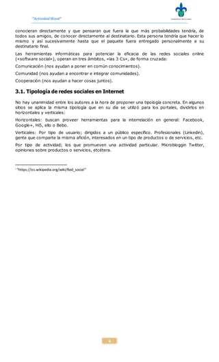 “ActividadWord”
6
conocieran directamente y que pensaran que fuera la que más probabilidades tendría, de
todos sus amigos, de conocer directamente al destinatario. Esta persona tendría que hacer lo
mismo y así sucesivamente hasta que el paquete fuera entregado personalmente a su
destinatario final.
Las herramientas informáticas para potenciar la eficacia de las redes sociales online
(«software social»), operan en tres ámbitos, «las 3 Cs», de forma cruzada:
Comunicación (nos ayudan a poner en común conocimientos).
Comunidad (nos ayudan a encontrar e integrar comunidades).
Cooperación (nos ayudan a hacer cosas juntos).
3.1. Tipología de redes sociales en Internet
No hay unanimidad entre los autores a la hora de proponer una tipología concreta. En algunos
sitios se aplica la misma tipología que en su día se utilizó para los portales, dividirlos en
horizontales y verticales:
Horizontales: buscan proveer herramientas para la interrelación en general: Facebook,
Google+, Hi5, ello o Bebo.
Verticales: Por tipo de usuario; dirigidos a un público específico. Profesionales (Linkedin),
gente que comparte la misma afición, interesados en un tipo de productos o de servicios, etc.
Por tipo de actividad; los que promueven una actividad particular. Microbloggin Twitter,
opiniones sobre productos o servicios, etcétera.
i
“https://es.wikipedia.org/wiki/Red_social”
 