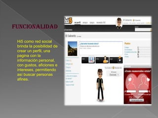 Hi5 como red social
brinda la posibilidad de
crear un perfil, una
pagina con la
información personal,
con gustos, aficiones e
intereses, permitiendo
así buscar personas
afines.
 