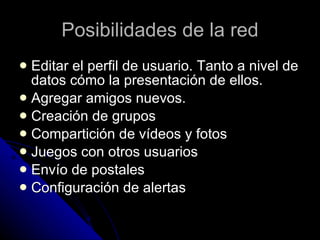 Posibilidades de la red Editar el perfil de usuario. Tanto a nivel de datos cómo la presentación de ellos. Agregar amigos nuevos.  Creación de grupos Compartición de vídeos y fotos Juegos con otros usuarios Envío de postales Configuración de alertas 