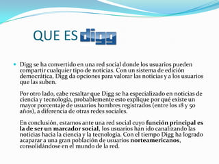 QUE ES
 Digg se ha convertido en una red social donde los usuarios pueden
  compartir cualquier tipo de noticias. Con un sistema de edición
  democrática, Digg da opciones para valorar las noticias y a los usuarios
  que las suben.
  Por otro lado, cabe resaltar que Digg se ha especializado en noticias de
  ciencia y tecnología, probablemente esto explique por qué existe un
  mayor porcentaje de usuarios hombres registrados (entre los 18 y 50
  años), a diferencia de otras redes sociales.
  En conclusión, estamos ante una red social cuyo función principal es
  la de ser un marcador social, los usuarios han ido canalizando las
  noticias hacia la ciencia y la tecnología. Con el tiempo Digg ha logrado
  acaparar a una gran población de usuarios norteamericanos,
  consolidándose en el mundo de la red.
 