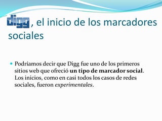 , el inicio de los marcadores
sociales

 Podríamos decir que Digg fue uno de los primeros
 sitios web que ofreció un tipo de marcador social.
 Los inicios, como en casi todos los casos de redes
 sociales, fueron experimentales.
 