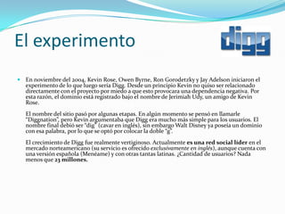 El experimento
 En noviembre del 2004, Kevin Rose, Owen Byrne, Ron Gorodetzky y Jay Adelson iniciaron el
   experimento de lo que luego sería Digg. Desde un principio Kevin no quiso ser relacionado
   directamente con el proyecto por miedo a que esto provocara una dependencia negativa. Por
   esta razón, el dominio está registrado bajo el nombre de Jerimiah Udy, un amigo de Kevin
   Rose.
   El nombre del sitio pasó por algunas etapas. En algún momento se pensó en llamarle
   “Diggnation”, pero Kevin argumentaba que Digg era mucho más simple para los usuarios. El
   nombre final debió ser “dig” (cavar en inglés), sin embargo Walt Disney ya poseía un dominio
   con esa palabra, por lo que se optó por colocar la doble “g”.
   El crecimiento de Digg fue realmente vertiginoso. Actualmente es una red social líder en el
   mercado norteamericano (su servicio es ofrecido exclusivamente en inglés), aunque cuenta con
   una versión española (Menéame) y con otras tantas latinas. ¿Cantidad de usuarios? Nada
   menos que 23 millones.
 