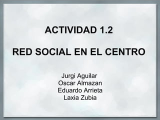 ACTIVIDAD 1.2
RED SOCIAL EN EL CENTRO
Jurgi Aguilar
Oscar Almazan
Eduardo Arrieta
Laxia Zubia
 
