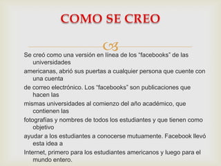 
Se creó como una versión en línea de los “facebooks” de las
    universidades
americanas, abrió sus puertas a cualquier persona que cuente con
    una cuenta
de correo electrónico. Los “facebooks” son publicaciones que
    hacen las
mismas universidades al comienzo del año académico, que
    contienen las
fotografías y nombres de todos los estudiantes y que tienen como
    objetivo
ayudar a los estudiantes a conocerse mutuamente. Facebook llevó
    esta idea a
Internet, primero para los estudiantes americanos y luego para el
    mundo entero.
 