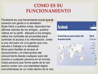 
Facebook es una herramienta social que te
conecta con gente a tu alrededor.
Sube fotos o publica notas, descubre las
últimas noticias de tus amigos , publica
videos en tu perfil, etiqueta a tus amigos,
utiliza los controles de privacidad para
controlar el acceso a tu información, únete
a una red para ver a la gente que vive,
estudia o trabaja a tu alrededor.
Sirve para facilitar el acceso al
conocimiento y el intercambio del
conocimiento desde cualquier país del
mundo a cualquier persona en el mundo.
Cada persona que forme parte de la red
podría contar con una identidad digital,
convirtiéndose en un nodo dentro de la red.
 
