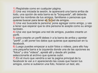 1) Regístrate como en cualquier página.
2) Una vez iniciada la sesión, te aparecerá una barra arriba de
todo, una opción de esta barra es la "búsqueda", allí deberás

                          
poner los nombres de tus amigos, familiares o personas que
quieras buscar para tener en tu red de amigos.
3) Una vez buscada la persona, pone agregar como amigo, y vas
a tener que esperar que la otra persona te acepte como su amigo
también.
4) Una vez que tengas una red de amigos, puedes crearte un
perfil.
5) para crearte un perfil debes ir a la barra de arriba y apretar
"perfil", y allí poner los datos que quieras que aparezcan en tu
facebook.
6) Luego puedes empezar a subir fotos o videos, para ello hay
una pequeña barra a la izquierda donde una de las opciones es
"fotos" y otra "videos", apreté allí y desde ahí podes
seleccionarte al archivo que quieras subir.
7) En el muro que vendría a ser la pagina principal de tu
facebook te van a ir apareciendo las cosas que hacen tus
amigos, como si subieron una foto, hicieron un test, etc.
 