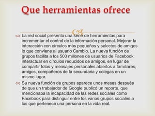 
 La red social presentó una serie de herramientas para
  incrementar el control de la información personal. Mejorar la
  interacción con círculos más pequeños y selectos de amigos
  lo que conviene al usuario Cambio. La nueva función de
  grupos facilita a los 500 millones de usuarios de Facebook
  interactuar en círculos reducidos de amigos, en lugar de
  compartir fotos y mensajes personales abiertos a familiares,
  amigos, compañeros de la secundaria y colegas en un
  mismo lugar.
 Su nueva función de grupos aparece unos meses después
  de que un trabajador de Google publicó un reporte, que
  mencionaba la incapacidad de las redes sociales como
  Facebook para distinguir entre los varios grupos sociales a
  los que pertenece una persona en la vida real.
 