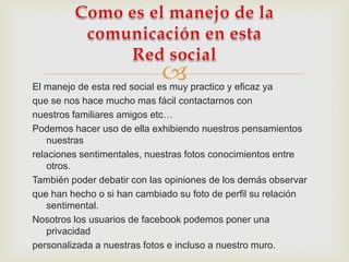 
El manejo de esta red social es muy practico y eficaz ya
que se nos hace mucho mas fácil contactarnos con
nuestros familiares amigos etc…
Podemos hacer uso de ella exhibiendo nuestros pensamientos
    nuestras
relaciones sentimentales, nuestras fotos conocimientos entre
    otros.
También poder debatir con las opiniones de los demás observar
que han hecho o si han cambiado su foto de perfil su relación
    sentimental.
Nosotros los usuarios de facebook podemos poner una
    privacidad
personalizada a nuestras fotos e incluso a nuestro muro.
 