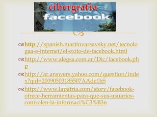 
 http://spanish.martinvarsavsky.net/tecnolo
  gaa-e-internet/el-exito-de-facebook.html
 http://www.alegsa.com.ar/Dic/facebook.ph
  p
 http://ar.answers.yahoo.com/question/inde
  x?qid=20090503185507AAde1hS
 http://www.lapatria.com/story/facebook-
  ofrece-herramientas-para-que-sus-usuarios-
  controlen-la-informaci%C3%B3n
 