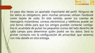 En paso dos tienes un apartado importante del perfil. Ninguno de 
los datos es obligatorio, pero muchas personas utilizan Facebook 
como tarjeta de visita. En este sentido, poner tus cuentas de 
mensajería instantánea, correos electrónicos y teléfonos puede ser 
una forma válida para que tus amigos puedan contactar contigo. 
Eso sí, acuérdate de pulsar los pequeños iconos del lado derecho de 
cada campo para determinar quién podrá ver los datos. Será tu 
primer contacto con la configuración de privacidad, que veremos 
con más detalle en otra entrega. 
 
