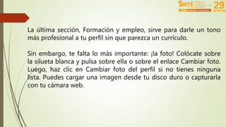 La última sección, Formación y empleo, sirve para darle un tono 
más profesional a tu perfil sin que parezca un currículo. 
Sin embargo, te falta lo más importante: ¡la foto! Colócate sobre 
la silueta blanca y pulsa sobre ella o sobre el enlace Cambiar foto. 
Luego, haz clic en Cambiar foto del perfil si no tienes ninguna 
lista. Puedes cargar una imagen desde tu disco duro o capturarla 
con tu cámara web. 
 
