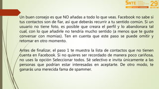Un buen consejo es que NO añadas a todo lo que veas. Facebook no sabe si 
tus contactos son de fiar, así que deberás recurrir a tu sentido común. Si un 
usuario no tiene foto, es posible que creara el perfil y lo abandonara tal 
cual, con lo que añadirle no tendría mucho sentido (a menos que te guste 
conversar con momias). Ten en cuenta que este paso se puede omitir y 
retomar en otro momento. 
Antes de finalizar, el paso 1 te muestra la lista de contactos que no tienen 
cuenta en Facebook. Si no quieres ser recordado de manera poco cariñosa, 
no uses la opción Seleccionar todos. Sé selectivo e invita únicamente a las 
personas que podrían estar interesadas en aceptarte. De otro modo, te 
ganarás una merecida fama de spammer. 
 