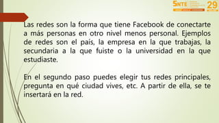 Las redes son la forma que tiene Facebook de conectarte 
a más personas en otro nivel menos personal. Ejemplos 
de redes son el país, la empresa en la que trabajas, la 
secundaria a la que fuiste o la universidad en la que 
estudiaste. 
En el segundo paso puedes elegir tus redes principales, 
pregunta en qué ciudad vives, etc. A partir de ella, se te 
insertará en la red. 
 