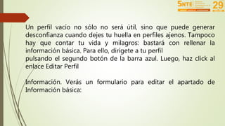 Un perfil vacío no sólo no será útil, sino que puede generar 
desconfianza cuando dejes tu huella en perfiles ajenos. Tampoco 
hay que contar tu vida y milagros: bastará con rellenar la 
información básica. Para ello, dirígete a tu perfil 
pulsando el segundo botón de la barra azul. Luego, haz click al 
enlace Editar Perfil 
Información. Verás un formulario para editar el apartado de 
Información básica: 
 