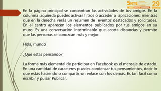 En la página principal se concentran las actividades de tus amigos. En la 
columna izquierda puedes activar filtros o acceder a aplicaciones, mientras 
que en la derecha verás un resumen de eventos destacados y solicitudes. 
En el centro aparecen los elementos publicados por tus amigos en su 
muro. Es una conversación interminable que acorta distancias y permite 
que las personas se conozcan más y mejor. 
Hola, mundo 
¿Qué estas pensando? 
La forma más elemental de participar en Facebook es el mensaje de estado. 
En una cantidad de caracteres puedes condensar tus pensamientos, decir lo 
que estás haciendo o compartir un enlace con los demás. Es tan fácil como 
escribir y pulsar Publicar. 
 