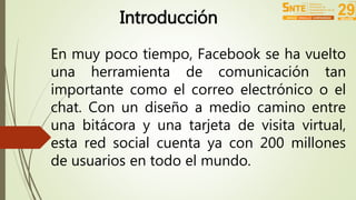 Introducción 
En muy poco tiempo, Facebook se ha vuelto 
una herramienta de comunicación tan 
importante como el correo electrónico o el 
chat. Con un diseño a medio camino entre 
una bitácora y una tarjeta de visita virtual, 
esta red social cuenta ya con 200 millones 
de usuarios en todo el mundo. 
 