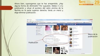 Ahora bien, supongamos que te has arrepentido. ¿Hay 
alguna forma de eliminarlo? Por supuesto. Debes ir a tu 
publicación y situar el puntero del ratón encima de la 
flechita en la parte superior derecha. Verás un menú y 
elige eliminar publicación. 
Menú de la 
publicación 
Publicación 
 