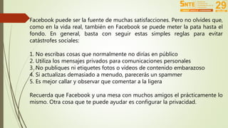 Facebook puede ser la fuente de muchas satisfacciones. Pero no olvides que, 
como en la vida real, también en Facebook se puede meter la pata hasta el 
fondo. En general, basta con seguir estas simples reglas para evitar 
catástrofes sociales: 
1. No escribas cosas que normalmente no dirías en público 
2. Utiliza los mensajes privados para comunicaciones personales 
3. No publiques ni etiquetes fotos o vídeos de contenido embarazoso 
4. Si actualizas demasiado a menudo, parecerás un spammer 
5. Es mejor callar y observar que comentar a la ligera 
Recuerda que Facebook y una mesa con muchos amigos el prácticamente lo 
mismo. Otra cosa que te puede ayudar es configurar la privacidad. 
 