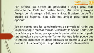 Por defecto, los niveles de privacidad a elegir para cada 
elemento del Perfil son cuatro: Todos, Mis redes y amigos, 
Amigos de mis amigos y Sólo mis amigos. Si quieres un perfil a 
prueba de fisgones, elige Sólo mis amigos para todas las 
opciones. 
Ten en cuenta que las combinaciones de privacidad harán que 
un perfil adopte muchas formas. Si habilitas la opción Todos sólo 
para Estado y enlaces, por ejemplo, la parte pública de tu perfil 
será parecida a una cuenta de Twitter. Por otro lado, puede que 
te interese mantener los datos laborales en abierto a la vez que 
ocultas tu lista de amigos. Las posibilidades son interminables. 
 